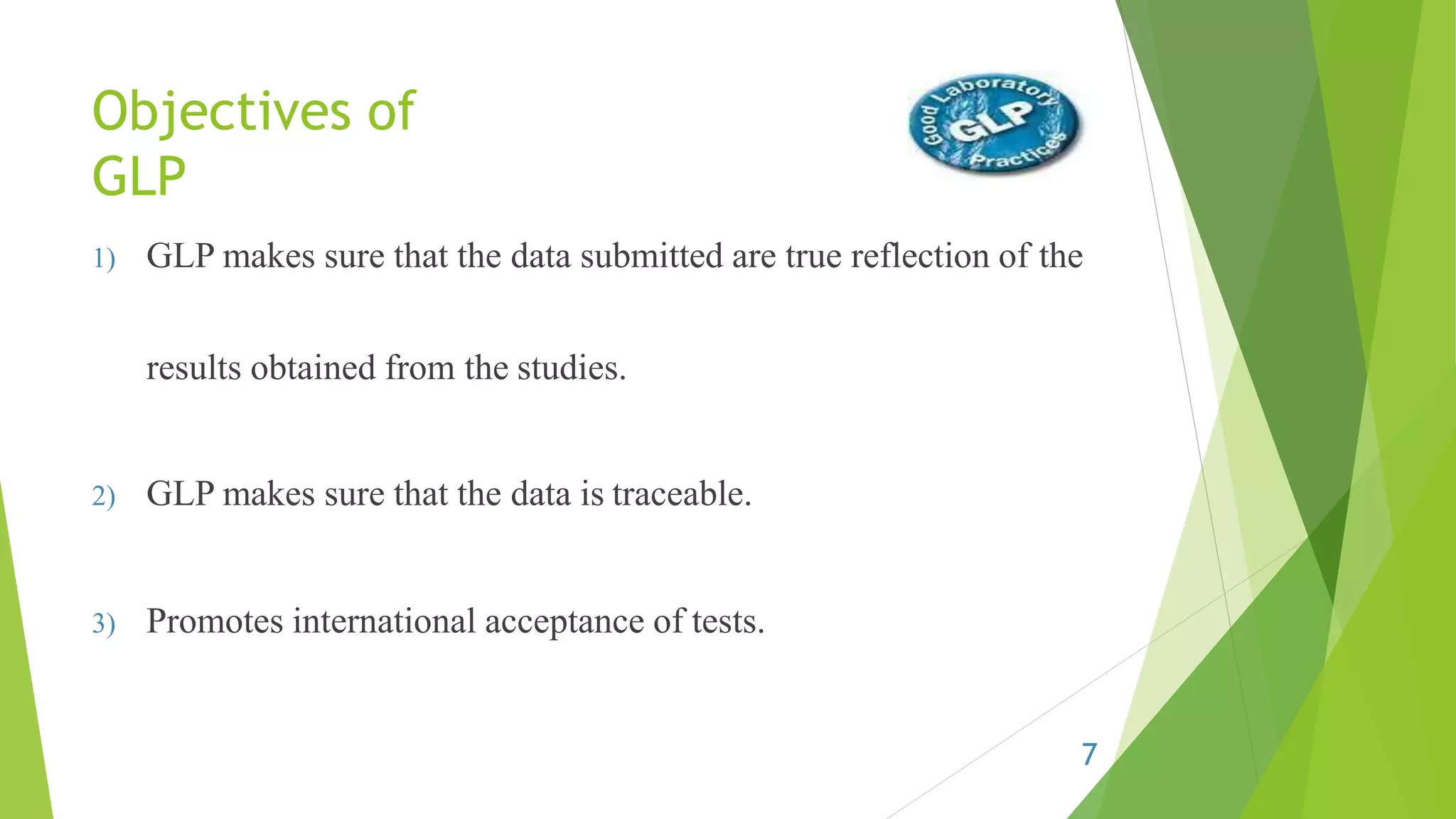 Objectives of
GLP
1) GLP makes sure that the data submitted are true reflection of the
results obtained from the studies.
2) GLP makes sure that the data is traceable.
3) Promotes international acceptance of tests.
7
 