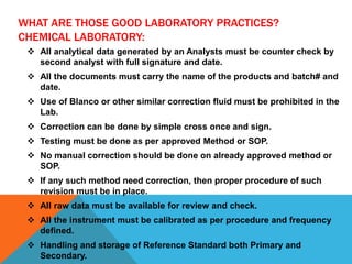 WHAT ARE THOSE GOOD LABORATORY PRACTICES?
CHEMICAL LABORATORY:
 All analytical data generated by an Analysts must be counter check by
second analyst with full signature and date.
 All the documents must carry the name of the products and batch# and
date.
 Use of Blanco or other similar correction fluid must be prohibited in the
Lab.
 Correction can be done by simple cross once and sign.
 Testing must be done as per approved Method or SOP.
 No manual correction should be done on already approved method or
SOP.
 If any such method need correction, then proper procedure of such
revision must be in place.
 All raw data must be available for review and check.
 All the instrument must be calibrated as per procedure and frequency
defined.
 Handling and storage of Reference Standard both Primary and
Secondary.
 