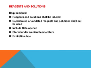 REAGENTS AND SOLUTIONS
Requirements:
 Reagents and solutions shall be labeled
 Deteriorated or outdated reagents and solutions shall not
be used
 Include Date opened
 Stored under ambient temperature
 Expiration date
 