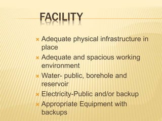 FACILITY
 Adequate physical infrastructure in
place
 Adequate and spacious working
environment
 Water- public, borehole and
reservoir
 Electricity-Public and/or backup
 Appropriate Equipment with
backups
 