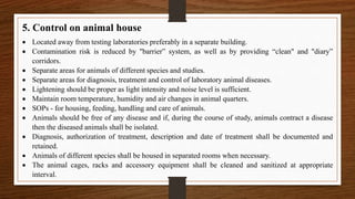 5. Control on animal house
 Located away from testing laboratories preferably in a separate building.
 Contamination risk is reduced by "barrier” system, as well as by providing “clean" and "diary”
corridors.
 Separate areas for animals of different species and studies.
 Separate areas for diagnosis, treatment and control of laboratory animal diseases.
 Lightening should be proper as light intensity and noise level is sufficient.
 Maintain room temperature, humidity and air changes in animal quarters.
 SOPs - for housing, feeding, handling and care of animals.
 Animals should be free of any disease and if, during the course of study, animals contract a disease
then the diseased animals shall be isolated.
 Diagnosis, authorization of treatment, description and date of treatment shall be documented and
retained.
 Animals of different species shall be housed in separated rooms when necessary.
 The animal cages, racks and accessory equipment shall be cleaned and sanitized at appropriate
interval.
 