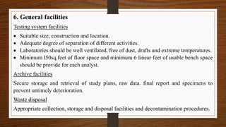 6. General facilities
Testing system facilities
 Suitable size, construction and location.
 Adequate degree of separation of different activities.
 Laboratories should be well ventilated, free of dust, drafts and extreme temperatures.
 Minimum l50sq.feet of floor space and minimum 6 linear feet of usable bench space
should be provide for each analyst.
Archive facilities
Secure storage and retrieval of study plans, raw data. final report and specimens to
prevent untimely deterioration.
Waste disposal
Appropriate collection, storage and disposal facilities and decontamination procedures.
 