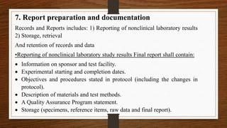 7. Report preparation and documentation
Records and Reports includes: 1) Reporting of nonclinical laboratory results
2) Storage, retrieval
And retention of records and data
•Reporting of nonclinical laboratory study results Final report shall contain:
 Information on sponsor and test facility.
 Experimental starting and completion dates.
 Objectives and procedures stated in protocol (including the changes in
protocol).
 Description of materials and test methods.
 A Quality Assurance Program statement.
 Storage (specimens, reference items, raw data and final report).
 