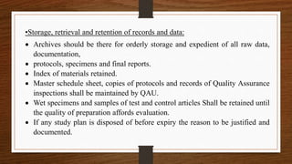•Storage, retrieval and retention of records and data:
 Archives should be there for orderly storage and expedient of all raw data,
documentation,
 protocols, specimens and final reports.
 Index of materials retained.
 Master schedule sheet, copies of protocols and records of Quality Assurance
inspections shall be maintained by QAU.
 Wet specimens and samples of test and control articles Shall be retained until
the quality of preparation affords evaluation.
 If any study plan is disposed of before expiry the reason to be justified and
documented.
 