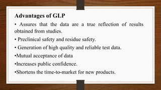 Advantages of GLP
• Assures that the data are a true reflection of results
obtained from studies.
• Preclinical safety and residue safety.
• Generation of high quality and reliable test data.
•Mutual acceptance of data
•Increases public confidence.
•Shortens the time-to-market for new products.
 
