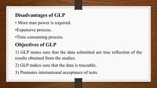 Disadvantages of GLP
• More man power is required.
•Expensive process.
•Time consuming process.
Objectives of GLP
1) GLP mates sure that the data submitted are true reflection of the
results obtained from the studies.
2) GLP makes sure that the data is traceable.
3) Promotes international acceptance of tests.
 