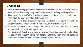 1. Personnel
 Each individual engaged in the conduct of or responsible for the supervision of
a non-clinical laboratory study shall have education, training, and experience
 There shall be a sufficient number of personnel for the timely and proper
conduct of the study according to the protocol.
 Personnel shall take necessary personal sanitation and health precautions
designed to avoid contamination of test and control articles systems.
 Personnel engaged in a non—clinical laboratory study shall wear clothing
appropriate for the duties they perform.
 Any individual found at any time to have an illness that may adversely affect
the quality and integrity of the non-clinical laboratory study shall be excluded
from direct contact with test systems, test and control articles
 