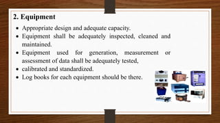 2. Equipment
 Appropriate design and adequate capacity.
 Equipment shall be adequately inspected, cleaned and
maintained.
 Equipment used for generation, measurement or
assessment of data shall be adequately tested,
 calibrated and standardized.
 Log books for each equipment should be there.
 