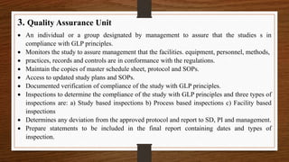 3. Quality Assurance Unit
 An individual or a group designated by management to assure that the studies s in
compliance with GLP principles.
 Monitors the study to assure management that the facilities. equipment, personnel, methods,
 practices, records and controls are in conformance with the regulations.
 Maintain the copies of master schedule sheet, protocol and SOPs.
 Access to updated study plans and SOPs.
 Documented verification of compliance of the study with GLP principles.
 Inspections to determine the compliance of the study with GLP principles and three types of
inspections are: a) Study based inspections b) Process based inspections c) Facility based
inspections
 Determines any deviation from the approved protocol and report to SD, PI and management.
 Prepare statements to be included in the final report containing dates and types of
inspection.
 