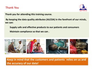 Thank You
Thank you for attending this training course.
By keeping the data quality attributes (ALCOA) in the forefront of our minds,
we can:
Supply safe and effective products to our patients and consumers
Maintain compliance so that we can .
Keep in mind that the customers and patients relies on us and
the accuracy of our data!
 