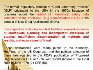 The formal, regulatory, concept of “Good Laboratory Practice”
(GLP) originated in the USA in the 1970s because of
concerns about the validity of non-clinical safety data
submitted to the Food and Drug Administration (FDA) in the
context of New Drug Applications (NDA).
The inspection of studies and test facilities revealed instances
of inadequate planning and incompetent execution of
studies, insufficient documentation of methods and
results, and even cases of fraud.
These deficiencies were made public in the Kennedy-
Hearings of the US Congress, and the political outcome of
these hearings led to the FDA’s publication of Proposed
Regulations on GLP in 1976, with establishment of the Final
Rule in June 1979 (21 CFR 58).
 