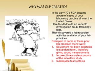 WHY WAS GLP CREATED?
In the early 70’s FDA became
aware of cases of poor
laboratory practice all over the
United States.
FDA decided to do an in-depth
investigation on 40 toxicology
labs.
They discovered a lot fraudulent
activities and a lot of poor lab
practices.
Examples of some of these poor
lab practices found were:
1. Equipment not been calibrated
to standard form , therefore
giving wrong measurements.
2. Incorrect/inaccurate accounts
of the actual lab study
3. Inadequate test systems
 