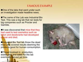 FAMOUS EXAMPLE
One of the labs that went under such
an investigation made headline news.
The name of the Lab was Industrial Bio
Test. This was a big lab that ran tests for
big companies such as Procter and
Gamble.
It was discovered that mice that they
had used to test cosmetics such as
lotion and deodorants had developed
cancer and died.
Industrial Bio Test lab threw the dead
mice and covered results deeming the
products good for human consumption.
Those involved in production,
distribution and sales for the lab
eventually served jail time.
 