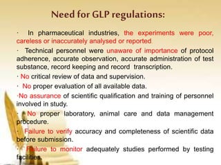 Need for GLP regulations:
· In pharmaceutical industries, the experiments were poor,
careless or inaccurately analysed or reported.
· Technical personnel were unaware of importance of protocol
adherence, accurate observation, accurate administration of test
substance, record keeping and record transcription.
· No critical review of data and supervision.
· No proper evaluation of all available data.
·No assurance of scientific qualification and training of personnel
involved in study.
· No proper laboratory, animal care and data management
procedure.
· Failure to verify accuracy and completeness of scientific data
before submission.
· Failure to monitor adequately studies performed by testing
facilities.
 