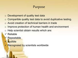 Purpose
o Development of quality test data
o Comparible quality test data to avoid duplicative testing.
o Avoid creation of technical barriers in trade
o Improve protection of human health and environment
o Help scientist obtain results which are:
 Reliable
 Repeatable
 Audible
 Recognsied by scientists worldwide
 
