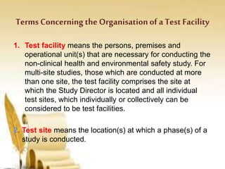 Terms Concerning the Organisationof a Test Facility
1. Test facility means the persons, premises and
operational unit(s) that are necessary for conducting the
non-clinical health and environmental safety study. For
multi-site studies, those which are conducted at more
than one site, the test facility comprises the site at
which the Study Director is located and all individual
test sites, which individually or collectively can be
considered to be test facilities.
2. Test site means the location(s) at which a phase(s) of a
study is conducted.
 