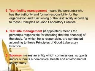 3. Test facility management means the person(s) who
has the authority and formal responsibility for the
organisation and functioning of the test facility according
to these Principles of Good Laboratory Practice.
4. Test site management (if appointed) means the
person(s) responsible for ensuring that the phase(s) of
the study, for which he is responsible, are conducted
according to these Principles of Good Laboratory
Practice.
5. Sponsor means an entity which commissions, supports
and/or submits a non-clinical health and environmental
safety study.
 
