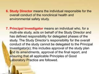 6. Study Director means the individual responsible for the
overall conduct of the nonclinical health and
environmental safety study.
7. Principal Investigator means an individual who, for a
multi-site study, acts on behalf of the Study Director and
has defined responsibility for delegated phases of the
study. The Study Director’s responsibility for the overall
conduct of the study cannot be delegated to the Principal
Investigator(s); this includes approval of the study plan
and its amendments, approval of the final report, and
ensuring that all applicable Principles of Good
Laboratory Practice are followed.
 