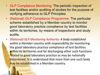• GLP Compliance Monitoring: The periodic inspection of
test facilities and/or auditing of studies for the purpose of
verifying adherence to GLP Principles.
• (National) GLP Compliance Programme: The particular
scheme established by a Member country to monitor
good laboratory practice compliance by test facilities
within its territories, by means of inspections and study
audits.
• (National) GLP Monitoring Authority: A body established
within a Member country with responsibility for monitoring
the good laboratory practice compliance of test facilities
within its territories and for discharging other such functions
related to good laboratory practice as may be nationally
determined. It is understood that more than one such body
may be established in a Member country.
 