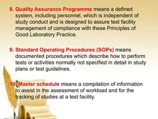 8. Quality Assurance Programme means a defined
system, including personnel, which is independent of
study conduct and is designed to assure test facility
management of compliance with these Principles of
Good Laboratory Practice.
9. Standard Operating Procedures (SOPs) means
documented procedures which describe how to perform
tests or activities normally not specified in detail in study
plans or test guidelines.
10. Master schedule means a compilation of information
to assist in the assessment of workload and for the
tracking of studies at a test facility.
 