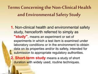 Terms Concerning the Non-Clinical Health
and Environmental Safety Study
1. Non-clinical health and environmental safety
study, henceforth referred to simply as
"study", means an experiment or set of
experiments in which a test item is examined under
laboratory conditions or in the environment to obtain
data on its properties and/or its safety, intended for
submission to appropriate regulatory authorities.
2. Short-term study means a study of short
duration with widely used, routine techniques.
 