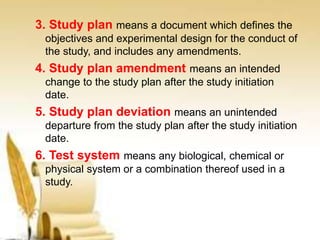 3. Study plan means a document which defines the
objectives and experimental design for the conduct of
the study, and includes any amendments.
4. Study plan amendment means an intended
change to the study plan after the study initiation
date.
5. Study plan deviation means an unintended
departure from the study plan after the study initiation
date.
6. Test system means any biological, chemical or
physical system or a combination thereof used in a
study.
 
