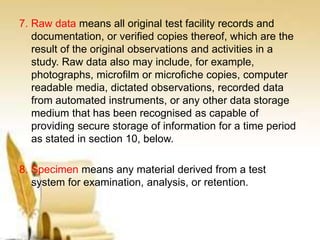7. Raw data means all original test facility records and
documentation, or verified copies thereof, which are the
result of the original observations and activities in a
study. Raw data also may include, for example,
photographs, microfilm or microfiche copies, computer
readable media, dictated observations, recorded data
from automated instruments, or any other data storage
medium that has been recognised as capable of
providing secure storage of information for a time period
as stated in section 10, below.
8. Specimen means any material derived from a test
system for examination, analysis, or retention.
 