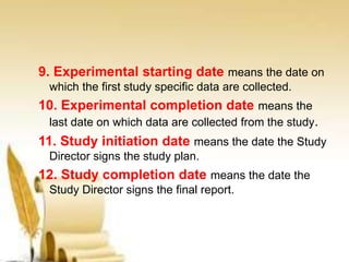 9. Experimental starting date means the date on
which the first study specific data are collected.
10. Experimental completion date means the
last date on which data are collected from the study.
11. Study initiation date means the date the Study
Director signs the study plan.
12. Study completion date means the date the
Study Director signs the final report.
 
