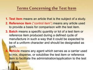 Terms Concerning the Test Item
1. Test item means an article that is the subject of a study.
2. Reference item (“control item”) means any article used
to provide a basis for comparison with the test item.
3. Batch means a specific quantity or lot of a test item or
reference item produced during a defined cycle of
manufacture in such a way that it could be expected to
be of a uniform character and should be designated as
such.
4. Vehicle means any agent which serves as a carrier used
to mix, disperse, or solubilise the test item or reference
item to facilitate the administration/application to the test
system.
 