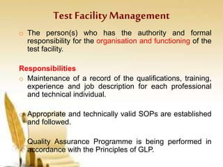 Test Facility Management
o The person(s) who has the authority and formal
responsibility for the organisation and functioning of the
test facility.
Responsibilities
o Maintenance of a record of the qualifications, training,
experience and job description for each professional
and technical individual.
o Appropriate and technically valid SOPs are established
and followed.
o Quality Assurance Programme is being performed in
accordance with the Principles of GLP.
 