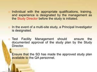 o Individual with the appropriate qualifications, training,
and experience is designated by the management as
the Study Director before the study is initiated.
o In the event of a multi-site study, a Principal Investigator
is designated.
o Test Facility Management should ensure the
documented approval of the study plan by the Study
Director.
o Ensure that the SD has made the approved study plan
available to the QA personnel.
 