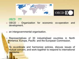 OECD ???
o OECD - Organization for economic co-operation and
development.
o an intergovernmental organisation.
o Representatives of 30 industrialised countries in North
America, Europe, Pacific and the European Commission.
o To co-ordinate and harmonize policies, discuss issues of
mutual concern, and work together to respond to international
problems.
 