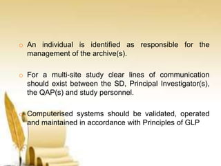 o An individual is identified as responsible for the
management of the archive(s).
o For a multi-site study clear lines of communication
should exist between the SD, Principal Investigator(s),
the QAP(s) and study personnel.
o Computerised systems should be validated, operated
and maintained in accordance with Principles of GLP
 