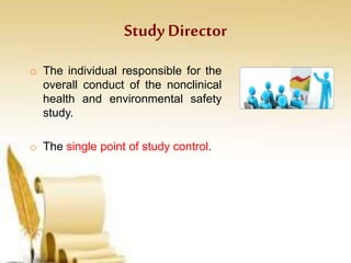 Study Director
o The individual responsible for the
overall conduct of the nonclinical
health and environmental safety
study.
o The single point of study control.
 