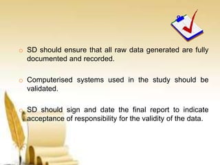 o SD should ensure that all raw data generated are fully
documented and recorded.
o Computerised systems used in the study should be
validated.
o SD should sign and date the final report to indicate
acceptance of responsibility for the validity of the data.
 