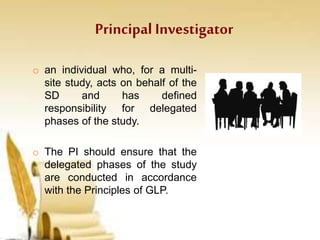 Principal Investigator
o an individual who, for a multi-
site study, acts on behalf of the
SD and has defined
responsibility for delegated
phases of the study.
o The PI should ensure that the
delegated phases of the study
are conducted in accordance
with the Principles of GLP.
 