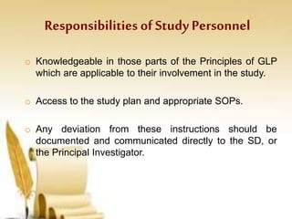 Responsibilities ofStudy Personnel
o Knowledgeable in those parts of the Principles of GLP
which are applicable to their involvement in the study.
o Access to the study plan and appropriate SOPs.
o Any deviation from these instructions should be
documented and communicated directly to the SD, or
the Principal Investigator.
 