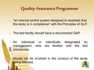 Quality Assurance Programme
o "an internal control system designed to ascertain that
the study is in compliance" with the Principles of GLP.
o The test facility should have a documented QAP.
o An individual or individuals designated by
management, who are familiar with the test
procedures.
o should not be involved in the conduct of the study
being assured.
 