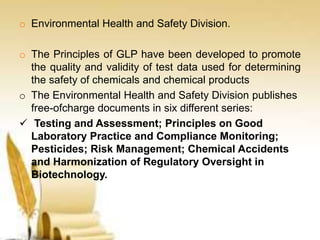 o Environmental Health and Safety Division.
o The Principles of GLP have been developed to promote
the quality and validity of test data used for determining
the safety of chemicals and chemical products
o The Environmental Health and Safety Division publishes
free-ofcharge documents in six different series:
 Testing and Assessment; Principles on Good
Laboratory Practice and Compliance Monitoring;
Pesticides; Risk Management; Chemical Accidents
and Harmonization of Regulatory Oversight in
Biotechnology.
 
