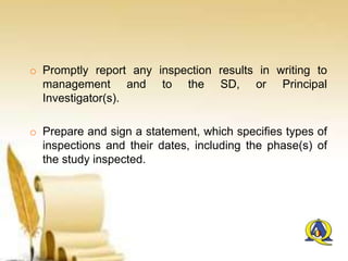 o Promptly report any inspection results in writing to
management and to the SD, or Principal
Investigator(s).
o Prepare and sign a statement, which specifies types of
inspections and their dates, including the phase(s) of
the study inspected.
 