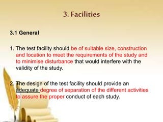 3. Facilities
3.1 General
1. The test facility should be of suitable size, construction
and location to meet the requirements of the study and
to minimise disturbance that would interfere with the
validity of the study.
2. The design of the test facility should provide an
adequate degree of separation of the different activities
to assure the proper conduct of each study.
 