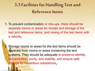 3.3 Facilitiesfor Handling Testand
Reference Items
1. To prevent contamination or mix-ups, there should be
separate rooms or areas for receipt and storage of the
test and reference items, and mixing of the test items with
a vehicle.
2. Storage rooms or areas for the test items should be
separate from rooms or areas containing the test
systems. They should be adequate to preserve identity,
concentration, purity, and stability, and ensure safe
storage for hazardous substances.
 