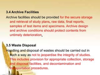 3.4 Archive Facilities
Archive facilities should be provided for the secure storage
and retrieval of study plans, raw data, final reports,
samples of test items and specimens. Archive design
and archive conditions should protect contents from
untimely deterioration.
3.5 Waste Disposal
Handling and disposal of wastes should be carried out in
such a way as not to jeopardise the integrity of studies.
This includes provision for appropriate collection, storage
and disposal facilities, and decontamination and
transportation procedures.
 