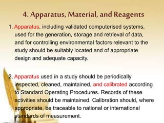 4. Apparatus, Material, and Reagents
1. Apparatus, including validated computerised systems,
used for the generation, storage and retrieval of data,
and for controlling environmental factors relevant to the
study should be suitably located and of appropriate
design and adequate capacity.
2. Apparatus used in a study should be periodically
inspected, cleaned, maintained, and calibrated according
to Standard Operating Procedures. Records of these
activities should be maintained. Calibration should, where
appropriate, be traceable to national or international
standards of measurement.
 