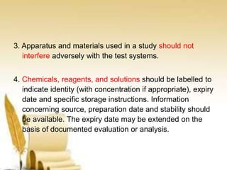 3. Apparatus and materials used in a study should not
interfere adversely with the test systems.
4. Chemicals, reagents, and solutions should be labelled to
indicate identity (with concentration if appropriate), expiry
date and specific storage instructions. Information
concerning source, preparation date and stability should
be available. The expiry date may be extended on the
basis of documented evaluation or analysis.
 