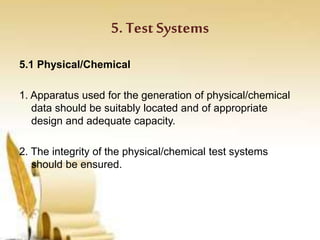 5. Test Systems
5.1 Physical/Chemical
1. Apparatus used for the generation of physical/chemical
data should be suitably located and of appropriate
design and adequate capacity.
2. The integrity of the physical/chemical test systems
should be ensured.
 