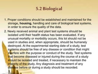 5.2 Biological
1. Proper conditions should be established and maintained for the
storage, housing, handling and care of biological test systems,
in order to ensure the quality of the data.
2. Newly received animal and plant test systems should be
isolated until their health status has been evaluated. If any
unusual mortality or morbidity occurs, this lot should not be
used in studies and, when appropriate, should be humanely
destroyed. At the experimental starting date of a study, test
systems should be free of any disease or condition that might
interfere with the purpose or conduct of the study. Test systems
that become diseased or injured during the course of a study
should be isolated and treated, if necessary to maintain the
integrity of the study. Any diagnosis and treatment of any
disease before or during a study should be recorded.
 