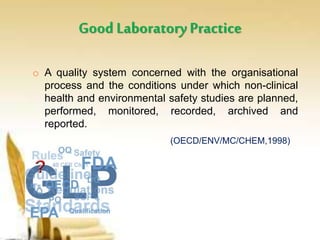 Good LaboratoryPractice
o A quality system concerned with the organisational
process and the conditions under which non-clinical
health and environmental safety studies are planned,
performed, monitored, recorded, archived and
reported.
(OECD/ENV/MC/CHEM,1998)
 