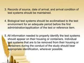3. Records of source, date of arrival, and arrival condition of
test systems should be maintained.
4. Biological test systems should be acclimatised to the test
environment for an adequate period before the first
administration/application of the test or reference item.
5. All information needed to properly identify the test systems
should appear on their housing or containers. Individual
test systems that are to be removed from their housing or
containers during the conduct of the study should bear
appropriate identification, wherever possible.
 