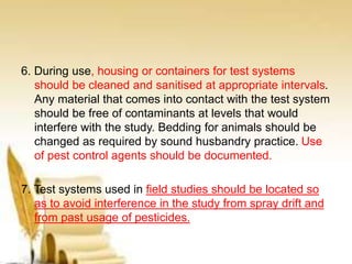 6. During use, housing or containers for test systems
should be cleaned and sanitised at appropriate intervals.
Any material that comes into contact with the test system
should be free of contaminants at levels that would
interfere with the study. Bedding for animals should be
changed as required by sound husbandry practice. Use
of pest control agents should be documented.
7. Test systems used in field studies should be located so
as to avoid interference in the study from spray drift and
from past usage of pesticides.
 